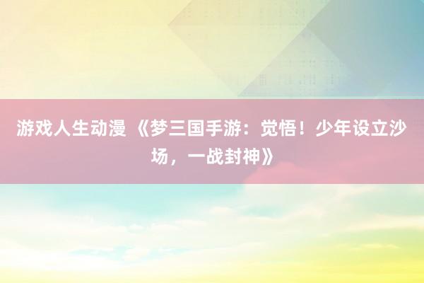游戏人生动漫 《梦三国手游：觉悟！少年设立沙场，一战封神》