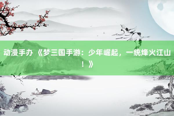 动漫手办 《梦三国手游：少年崛起，一统烽火江山！》
