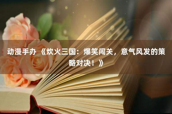 动漫手办 《炊火三国：爆笑闯关，意气风发的策略对决！》