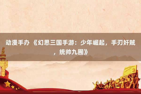 动漫手办 《幻思三国手游：少年崛起，手刃奸贼，统帅九囿》