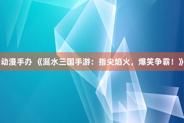 动漫手办 《涎水三国手游：指尖焰火，爆笑争霸！》