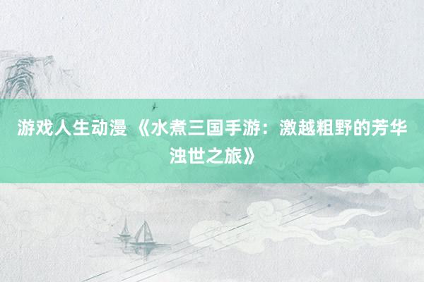 游戏人生动漫 《水煮三国手游：激越粗野的芳华浊世之旅》