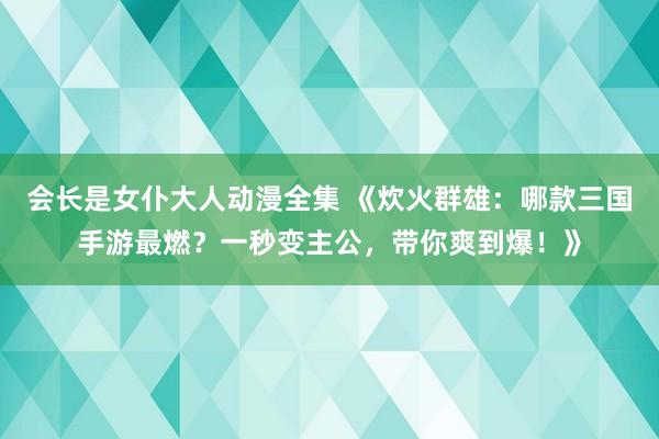 会长是女仆大人动漫全集 《炊火群雄：哪款三国手游最燃？一秒变主公，带你爽到爆！》