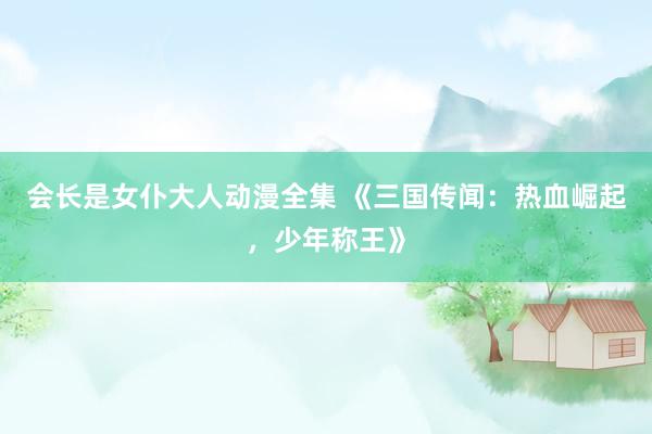 会长是女仆大人动漫全集 《三国传闻：热血崛起，少年称王》