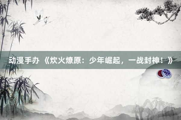动漫手办 《炊火燎原：少年崛起，一战封神！》