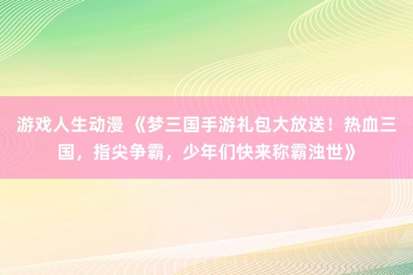 游戏人生动漫 《梦三国手游礼包大放送！热血三国，指尖争霸，少年们快来称霸浊世》