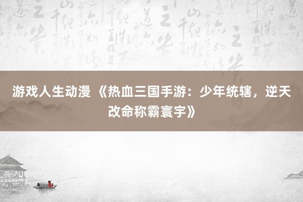 游戏人生动漫 《热血三国手游：少年统辖，逆天改命称霸寰宇》