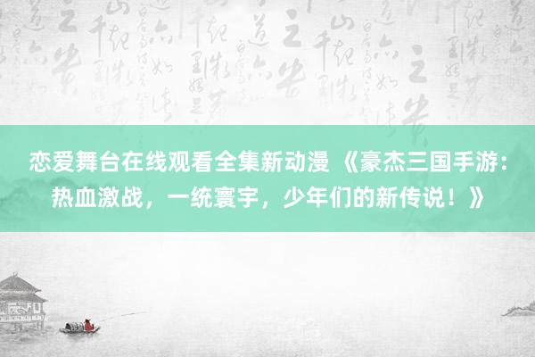 恋爱舞台在线观看全集新动漫 《豪杰三国手游：热血激战，一统寰宇，少年们的新传说！》