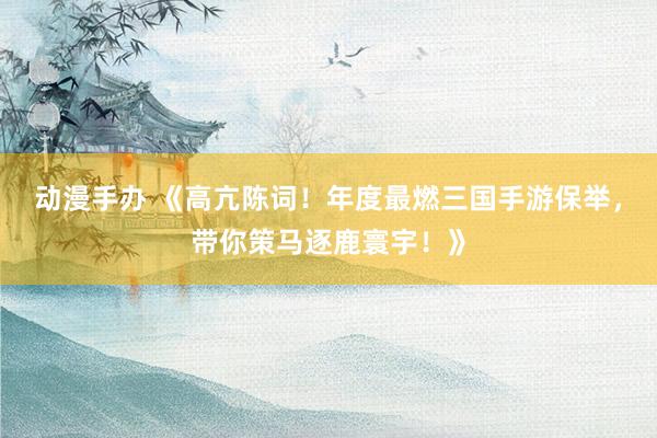 动漫手办 《高亢陈词！年度最燃三国手游保举，带你策马逐鹿寰宇！》