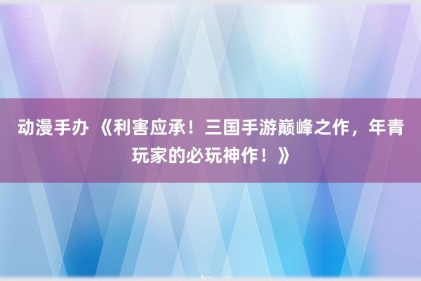 动漫手办 《利害应承！三国手游巅峰之作，年青玩家的必玩神作！》