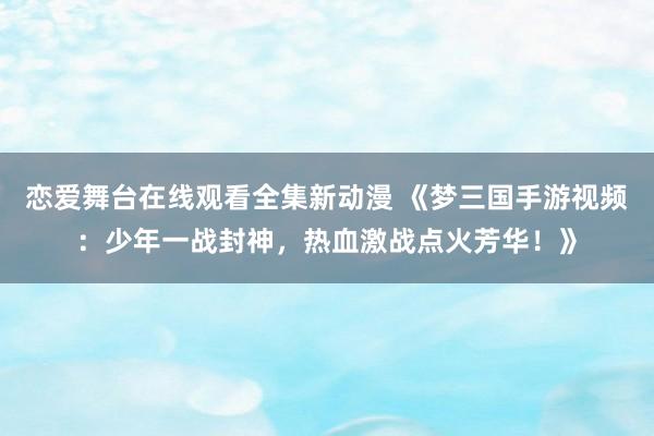 恋爱舞台在线观看全集新动漫 《梦三国手游视频：少年一战封神，热血激战点火芳华！》