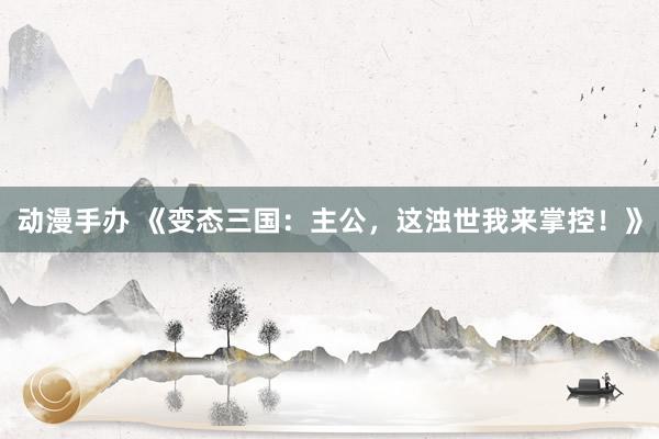 动漫手办 《变态三国：主公，这浊世我来掌控！》