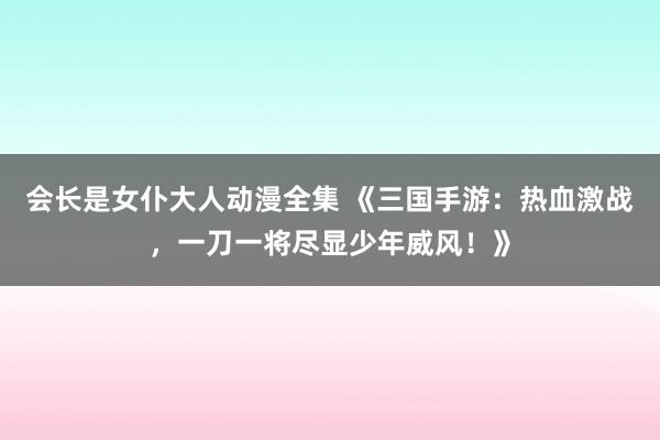 会长是女仆大人动漫全集 《三国手游：热血激战，一刀一将尽显少年威风！》