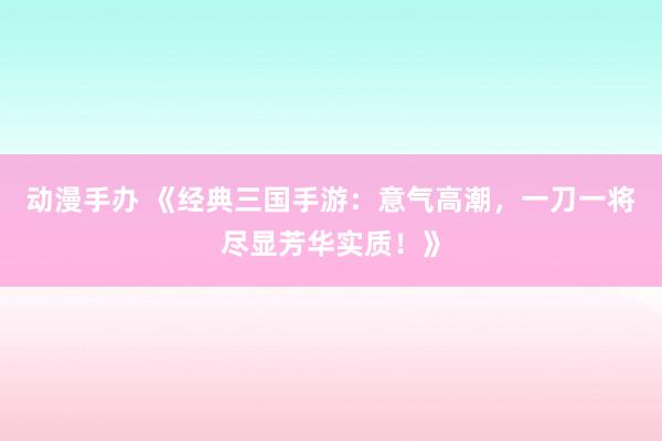 动漫手办 《经典三国手游：意气高潮，一刀一将尽显芳华实质！》