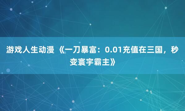 游戏人生动漫 《一刀暴富：0.01充值在三国，秒变寰宇霸主》