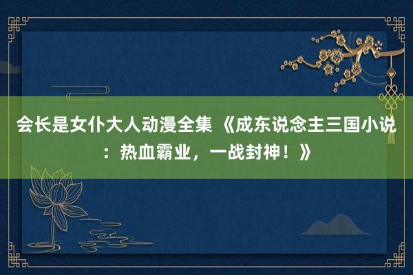 会长是女仆大人动漫全集 《成东说念主三国小说：热血霸业，一战封神！》