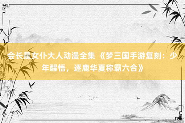 会长是女仆大人动漫全集 《梦三国手游复刻：少年醒悟，逐鹿华夏称霸六合》