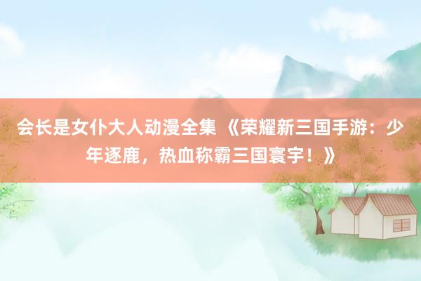 会长是女仆大人动漫全集 《荣耀新三国手游：少年逐鹿，热血称霸三国寰宇！》