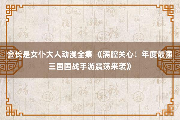 会长是女仆大人动漫全集 《满腔关心！年度最强三国国战手游震荡来袭》