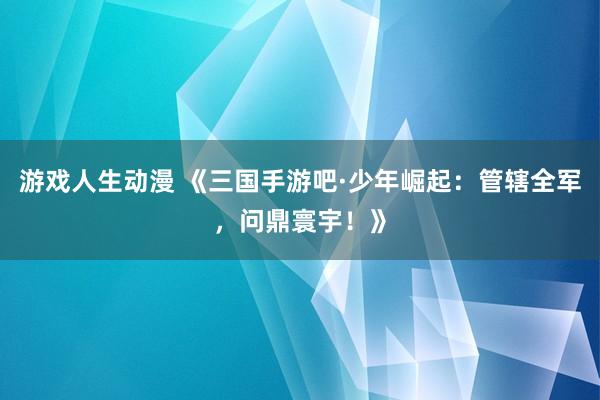 游戏人生动漫 《三国手游吧·少年崛起：管辖全军，问鼎寰宇！》