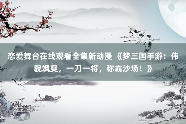 恋爱舞台在线观看全集新动漫 《梦三国手游：伟貌飒爽，一刀一将，称霸沙场！》