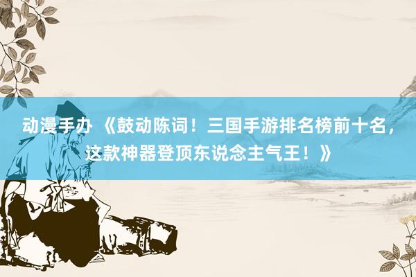 动漫手办 《鼓动陈词！三国手游排名榜前十名，这款神器登顶东说念主气王！》