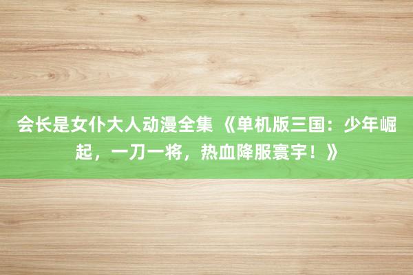 会长是女仆大人动漫全集 《单机版三国：少年崛起，一刀一将，热血降服寰宇！》