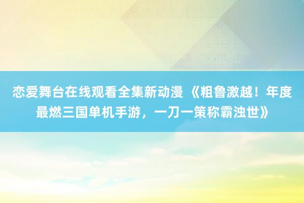 恋爱舞台在线观看全集新动漫 《粗鲁激越！年度最燃三国单机手游，一刀一策称霸浊世》