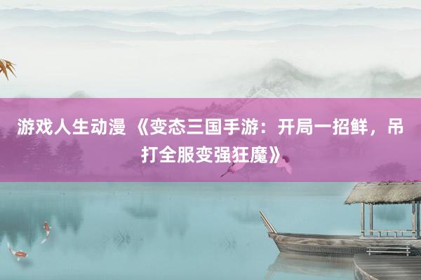 游戏人生动漫 《变态三国手游：开局一招鲜，吊打全服变强狂魔》