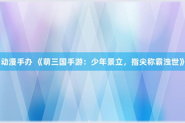 动漫手办 《萌三国手游：少年景立，指尖称霸浊世》