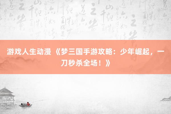 游戏人生动漫 《梦三国手游攻略：少年崛起，一刀秒杀全场！》