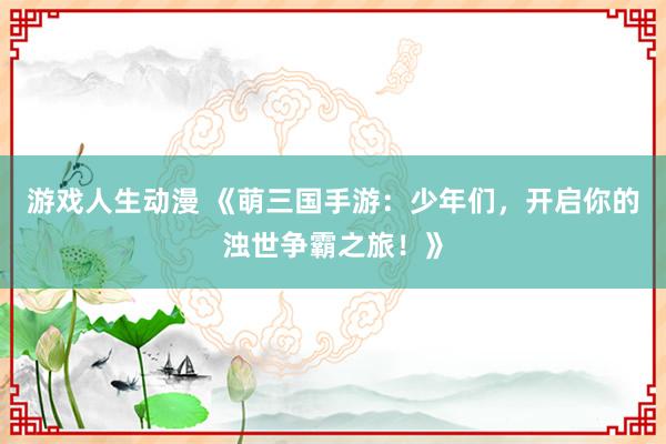 游戏人生动漫 《萌三国手游：少年们，开启你的浊世争霸之旅！》