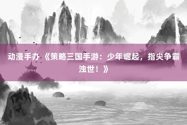 动漫手办 《策略三国手游：少年崛起，指尖争霸浊世！》