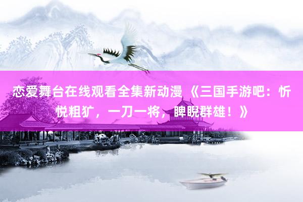 恋爱舞台在线观看全集新动漫 《三国手游吧：忻悦粗犷，一刀一将，睥睨群雄！》