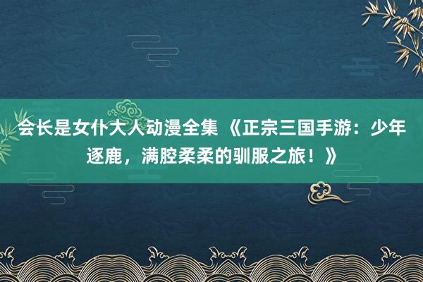 会长是女仆大人动漫全集 《正宗三国手游：少年逐鹿，满腔柔柔的驯服之旅！》