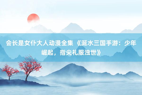 会长是女仆大人动漫全集 《涎水三国手游：少年崛起，指尖礼服浊世》