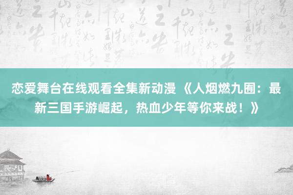 恋爱舞台在线观看全集新动漫 《人烟燃九囿：最新三国手游崛起，热血少年等你来战！》
