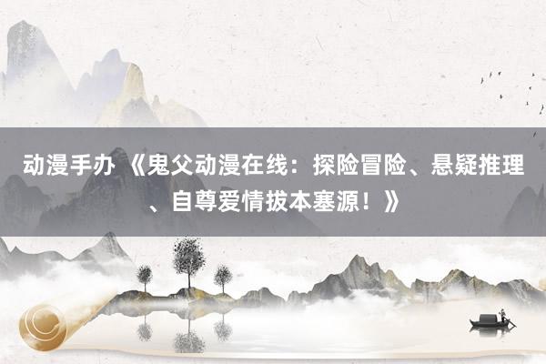 动漫手办 《鬼父动漫在线：探险冒险、悬疑推理、自尊爱情拔本塞源！》